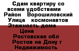 Сдам квартиру со всеми удобствами.. › Район ­ Ворошиловский › Улица ­ космонавтов › Этажность дома ­ 9 › Цена ­ 10 000 - Ростовская обл., Ростов-на-Дону г. Недвижимость » Квартиры аренда   . Ростовская обл.,Ростов-на-Дону г.